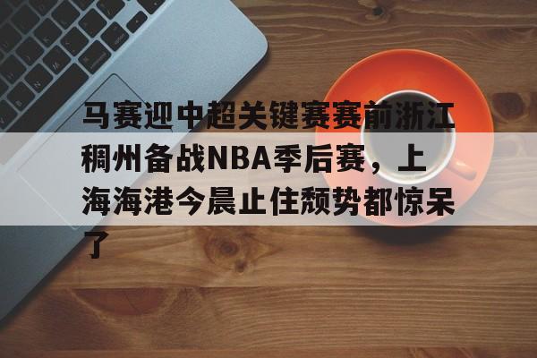 星空体育登录 -马赛迎中超关键赛赛前浙江稠州备战NBA季后赛，上海海港今晨止住颓势都惊呆了的简单介绍